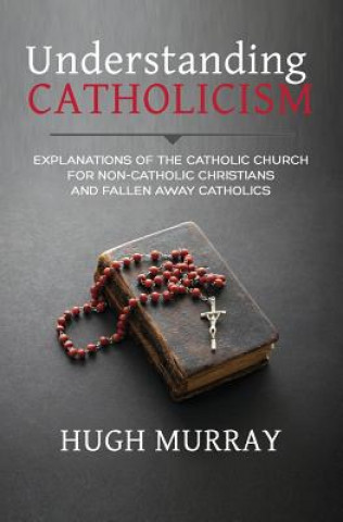 Knjiga Understanding Catholicism: Explanations of the Catholic Church for Non-Catholic Christians and Fallen Away Catholics Hugh Murray