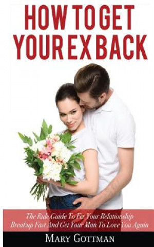 Kniha How To Get Your Ex Back: The Rule Guide To Fix Your Relationship Breakup Fast And Get Your Man To Love You Again Mary Gottman