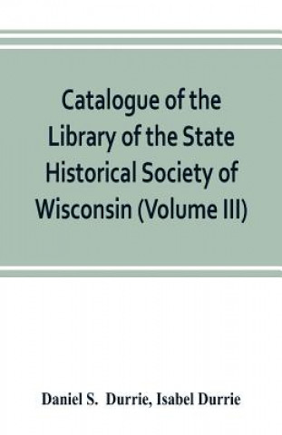 Book Catalogue of the Library of the State Historical Society of Wisconsin (Volume III) Daniel S. Durrie