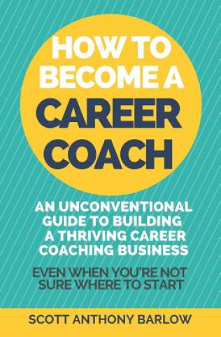 Kniha How To Become A Career Coach: An Unconventional Guide to Building a Thriving Career Coaching Business and Living Your Strengths (Even When You're No Scott Anthony Barlow