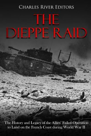 Kniha The Dieppe Raid: The History and Legacy of the Allies' Failed Operation to Land on the French Coast during World War II Charles River Editors