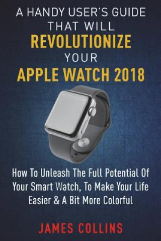 Książka A Handy User's Guide That Will Revolutionize Your Apple Watch 2018: How To Unleash The Full Potential Of Your Apple Watch, To Make Your Life Easier & MR James Collins