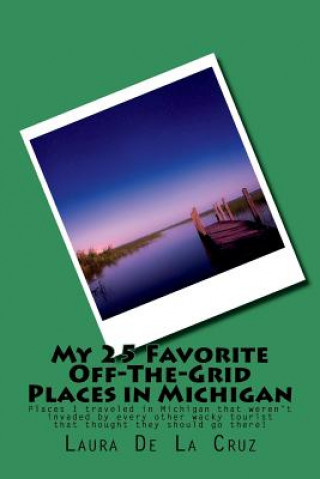 Książka My 25 Favorite Off-The-Grid Places in Michigan: Places I traveled in Michigan that weren't invaded by every other wacky tourist that thought they shou Laura De La Cruz