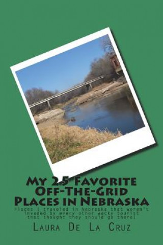 Kniha My 25 Favorite Off-The- Grid Places in Nebraska: Places I traveled in Nebraska that weren't invaded by every other wacky tourist that thought they sho Laura De La Cruz