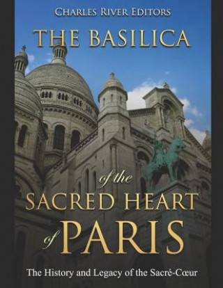 Könyv The Basilica of the Sacréd Heart of Paris: The History and Legacy of the Sacré-Coeur Charles River Editors