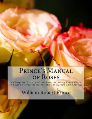 Könyv Prince's Manual of Roses: A Complete History of the Rose including Every Class, and All The Desireable Varieties of Europe and America William Robert Prince