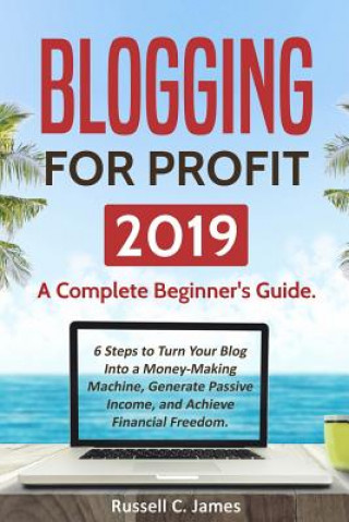 Kniha Blogging for Profit 2019: A Complete Beginner's Guide. 6 Steps to Turn Your Blog Into a Money Making Machine, Generate Passive Income, and Achie Russell C James