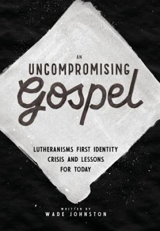 Kniha An Uncompromising Gospel: Lutheranism's First Identity Crisis and Lessons for Today Wade Johnston