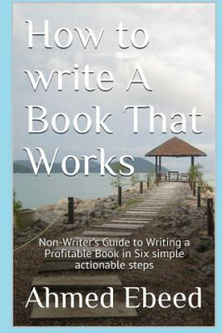 Kniha How to Write a book That Works: Non-Writer's Guide to Writing a Profitable Book in Six simple actionable steps Ahmed Ebeed