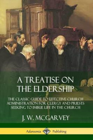 Könyv Treatise on the Eldership: The Classic Guide to Effective Church  Administration for Clergy and Priests Seeking to Imbue Life in the Church J. W. Mcgarvey