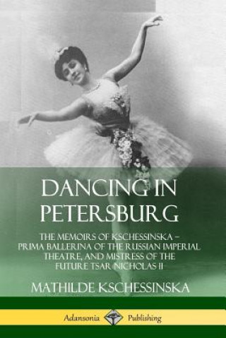 Book Dancing in Petersburg: The Memoirs of Kschessinska - Prima Ballerina of the Russian Imperial Theatre, and Mistress of the future Tsar Nicholas II Mathilde Kschessinska
