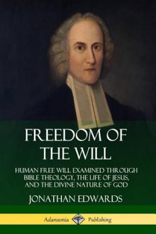 Könyv Freedom of the Will: Human Free Will Examined Through Bible Theology, the Life of Jesus, and the Divine Nature of God Jonathan Edwards