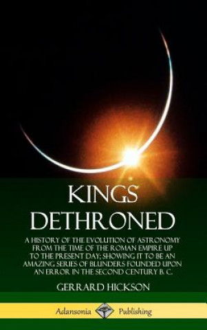 Könyv Kings Dethroned: A History of the Evolution of Astronomy from the Time of the Roman Empire Up to the Present Day; Showing It to Be an Amazing Series o Gerrard Hickson