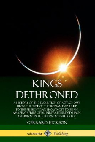 Carte Kings Dethroned: A History of the Evolution of Astronomy from the Time of the Roman Empire Up to the Present Day; Showing It to Be an Amazing Series o Gerrard Hickson
