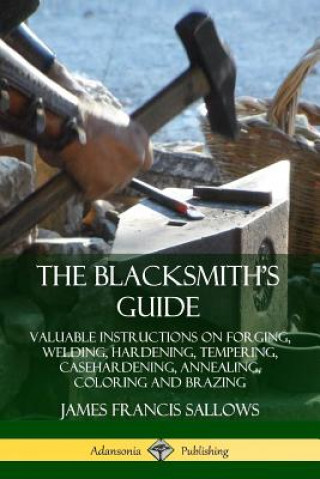Carte Blacksmith's Guide: Valuable Instructions on Forging, Welding, Hardening, Tempering, Casehardening, Annealing, Coloring and Brazing James Francis Sallows