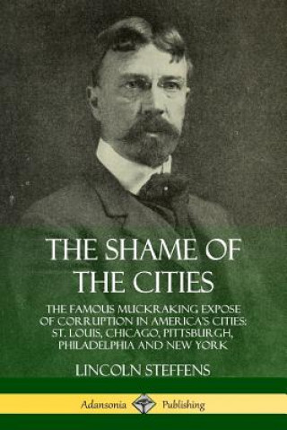 Kniha Shame of the Cities: The Famous Muckraking Expose of Corruption in America's Cities: St. Louis, Chicago, Pittsburgh, Philadelphia and New York Lincoln Steffens