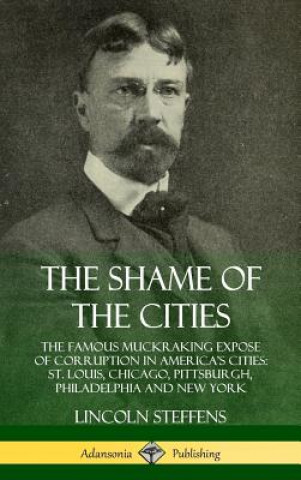 Kniha Shame of the Cities: The Famous Muckraking Expose of Corruption in America's Cities: St. Louis, Chicago, Pittsburgh, Philadelphia and New York (Hardco Lincoln Steffens