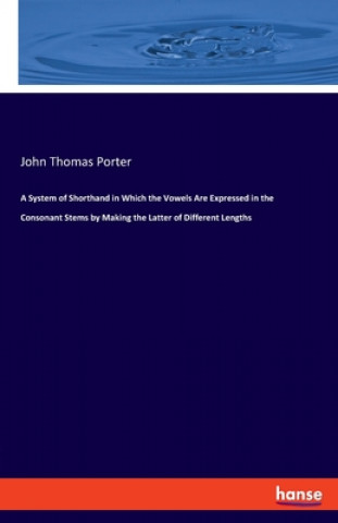 Kniha System of Shorthand in Which the Vowels Are Expressed in the Consonant Stems by Making the Latter of Different Lengths John Thomas Porter