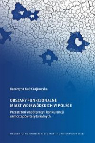 Buch Obszary funkcjonalne miast wojewódzkich w Polsce Przestrzeń współpracy i konkurencji samorządów terytorialnych Kuć-Czajkowska Katarzyna