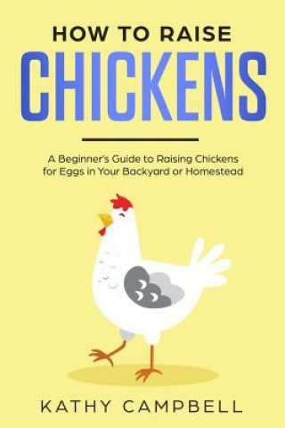 Kniha How to Raise Chickens: A Beginner's Guide to Raising Chickens for Eggs in Your Backyard or Homestead Kathy Campbell