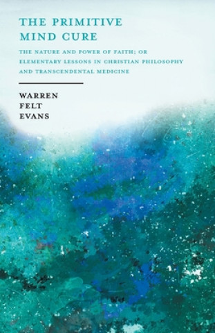 Carte Primitive Mind Cure - The Nature and Power of Faith; Or Elementary Lessons in Christian Philosophy and Transcendental Medicine 