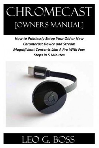 Könyv CHROMECAST [Owners Manual]: How to Painlessly Setup Your Old or New Chromecast Device and Stream Magnificent Contents Like A Pro With Few Steps in Leo G Boss