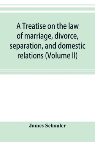 Book treatise on the law of marriage, divorce, separation, and domestic relations (Volume II) The Law of Marriage and Divorce embracing marriage, divorce a JAMES SCHOULER