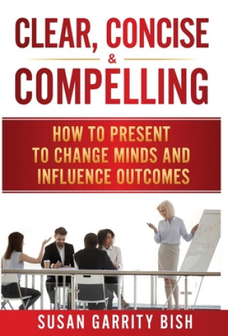 Könyv Clear, Concise & Compelling: How to Present to Change Minds and Influence Outcomes 