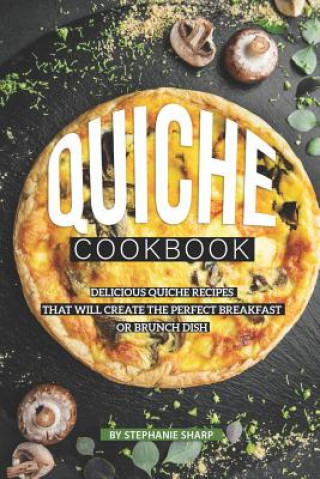 Книга Quiche Cookbook: Delicious Quiche Recipes that Will Create the Perfect Breakfast or Brunch Dish Stephanie Sharp