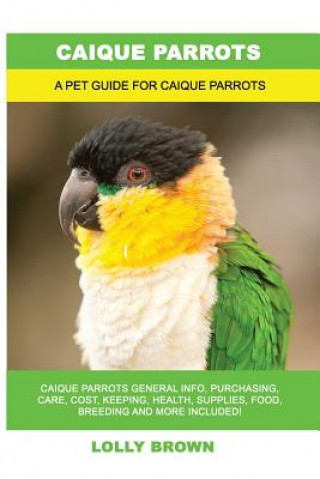 Könyv Caique Parrots: Caique Parrots General Info, Purchasing, Care, Cost, Keeping, Health, Supplies, Food, Breeding and More Included! A Pe 
