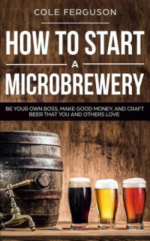Carte How to Start a Microbrewery: Be Your Own Boss, Make Good Money, and Craft Beer That You and Others Love Cole Ferguson
