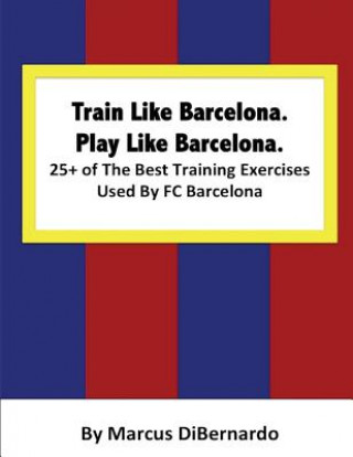 Könyv Train Like Barcelona.Play Like Barcelona.: 25+ of The Best Training Exercises Used By FC Barcelona. Marcus Dibernardo
