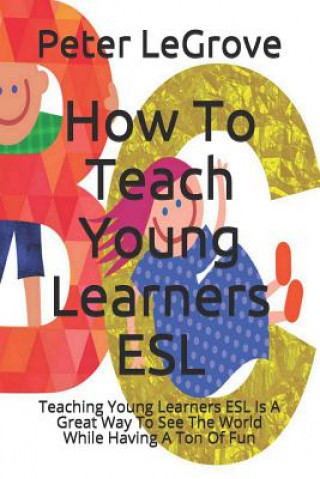 Carte How To Teach Young Learners ESL: Teaching Young Learners ESL Is A Great Way To See The World While Having A Ton Of Fun Peter Legrove