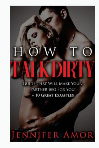 Kniha How To Talk Dirty: A How To Talk Dirty Guide That Will Make Your Partner Beg For You! + 10 Great Examples Jennifer Amor