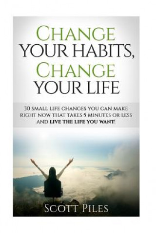 Carte Change Your Habits, Change Your Life: 30 Small Changes You Can Make Right Now That Take 5 Minutes Or Less And Live The Life You Want Scott Piles