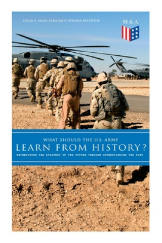 Knjiga What Should the U.S. Army Learn from History? - Determining the Strategy of the Future Through Understanding the Past: Persisting Concerns and Threats Colin S. Gray