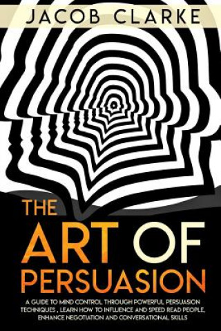 Kniha The Art of Persuasion: A Guide to Mind Control through Powerful Persuasion Techniques: Learn How To Influence and Speed Read People, Enhance Jacob Clarke