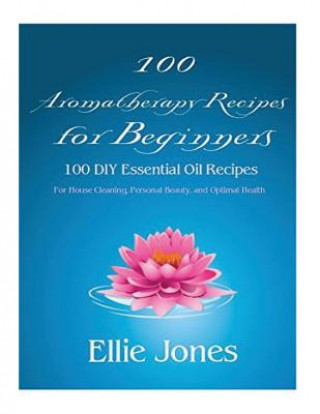 Kniha 100 Aromatherapy Recipes For Beginners: 100 DIY Essential Oil Recipes for House Cleaning, Personal Beauty, and Optimal Health Ellie Jones