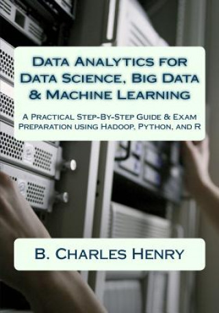 Knjiga Data Analytics for Data Science, Big Data & Machine Learning: A Practical Step-By-Step Guide & Exam Preparation using Hadoop, Python, and R B Charles Henry