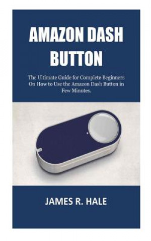 Книга Amazon Dash Button: The Ultimate Guide for Complete Beginners On How to Use the Amazon Dash Button in Few Minutes. James R Hale