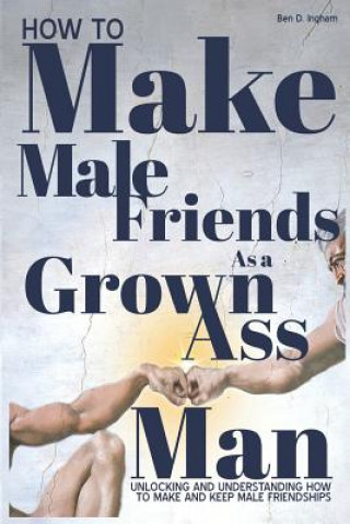 Книга How to Make Male Friends as a Grown Ass Man: Unlocking and Understanding How to Make and Keep Male Friendships Ben D Ingham