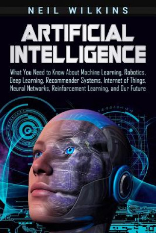 Livre Artificial Intelligence: What You Need to Know about Machine Learning, Robotics, Deep Learning, Recommender Systems, Internet of Things, Neural Neil Wilkins