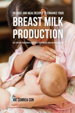 Kniha 99 Juice and Meal Recipes to Enhance Your Breast Milk Production: Use the Best Ingredients Available to Increase Your Milk Production Joe Correa Csn