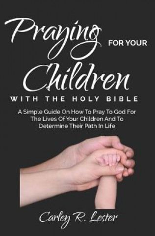 Könyv Praying for Your Children with the Holy Bible: A Simple Guide on How to Pray to God for the Lives of Your Children and to determine Their Path in Life Carley R Lester