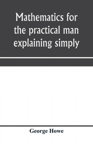 Knjiga Mathematics for the practical man explaining simply and quickly all the elements of algebra, geometry, trigonometry, logarithms, coo&#776;rdinate geom GEORGE HOWE