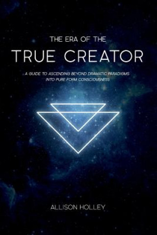 Kniha The Era of the True Creator: A Guide to Ascending Beyond Dramatic Paradigms into Pure Form Consciousness Allison Holley