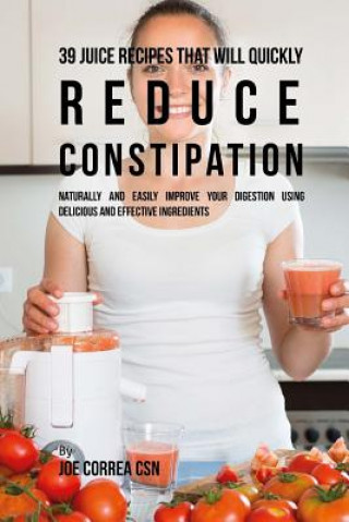 Kniha 39 Juice Recipes That Will Quickly Reduce Constipation: Naturally and Easily Improve Your Digestion Using Delicious and Effective Ingredients Joe Correa Csn