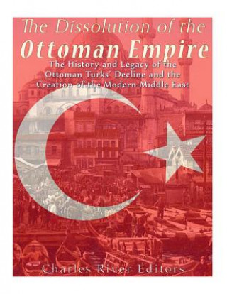 Book The Dissolution of the Ottoman Empire: The History and Legacy of the Ottoman Turks' Decline and the Creation of the Modern Middle East Charles River Editors