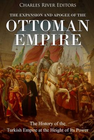 Carte The Expansion and Apogee of the Ottoman Empire: The History of the Turkish Empire at the Height of Its Power Charles River Editors