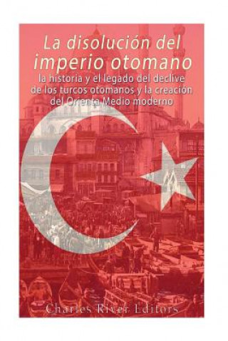 Carte La disolución del imperio otomano: La historia y el legado del declive de los turcos otomanos y la creación del Oriente Medio moderno Charles River Editors